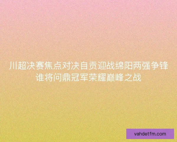 川超决赛焦点对决自贡迎战绵阳两强争锋谁将问鼎冠军荣耀巅峰之战