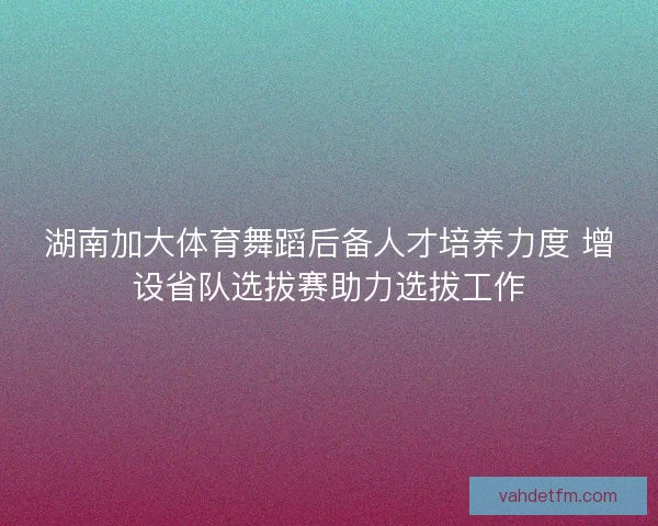 湖南加大体育舞蹈后备人才培养力度 增设省队选拔赛助力选拔工作