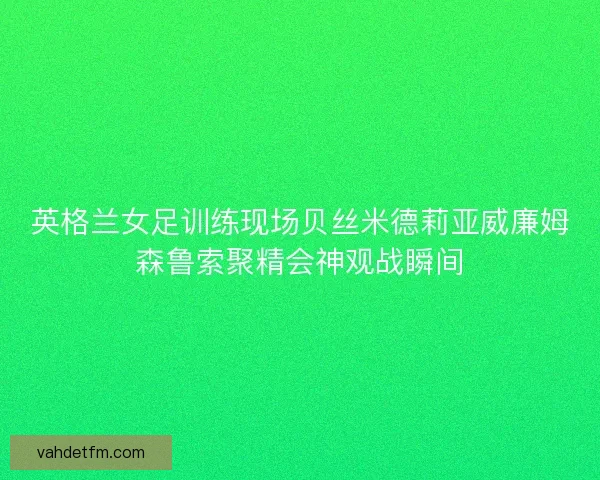 英格兰女足训练现场贝丝米德莉亚威廉姆森鲁索聚精会神观战瞬间
