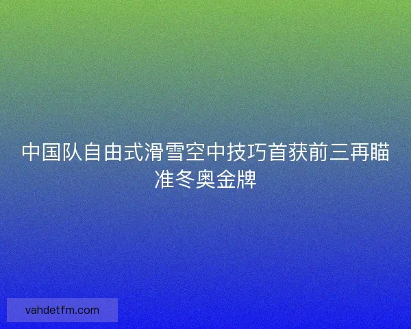 中国队自由式滑雪空中技巧首获前三再瞄准冬奥金牌