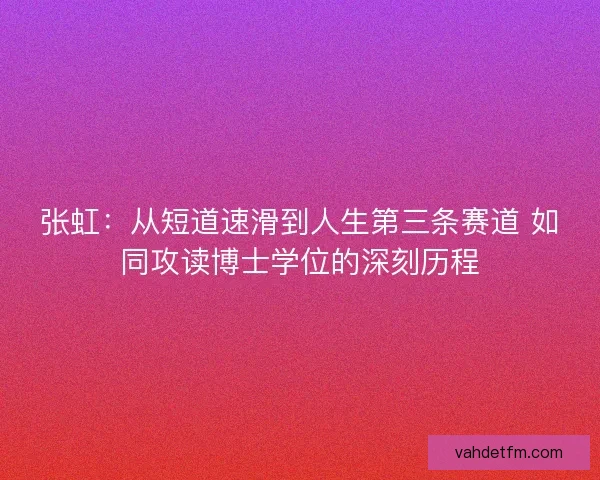 张虹：从短道速滑到人生第三条赛道 如同攻读博士学位的深刻历程