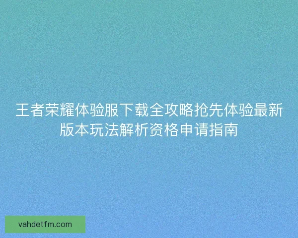 王者荣耀体验服下载全攻略抢先体验最新版本玩法解析资格申请指南