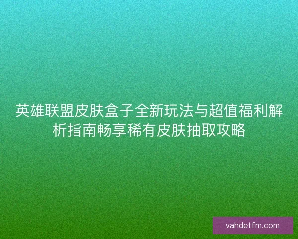 英雄联盟皮肤盒子全新玩法与超值福利解析指南畅享稀有皮肤抽取攻略
