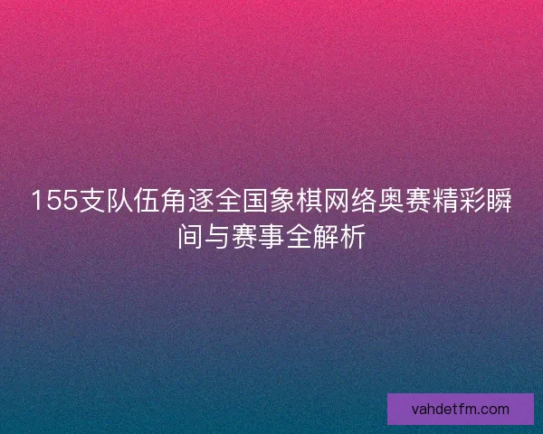 155支队伍角逐全国象棋网络奥赛精彩瞬间与赛事全解析
