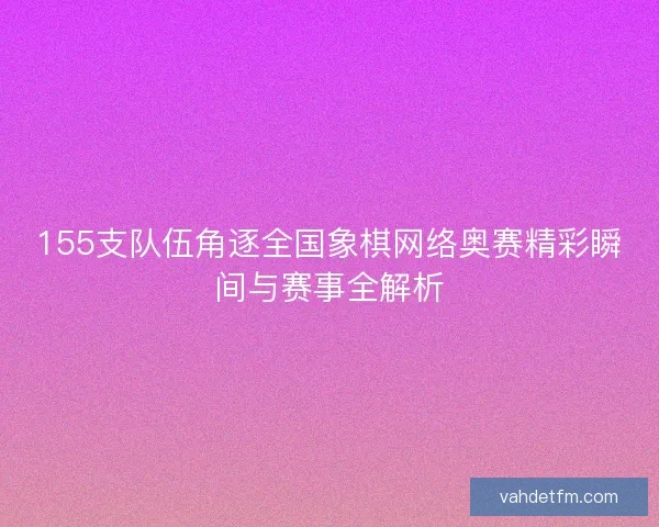 155支队伍角逐全国象棋网络奥赛精彩瞬间与赛事全解析