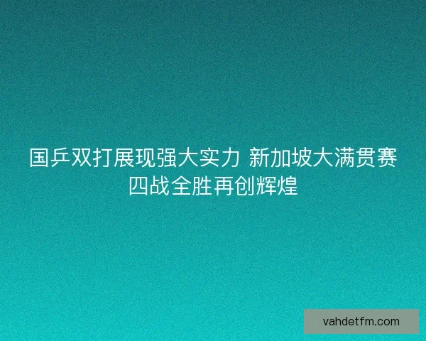 国乒双打展现强大实力 新加坡大满贯赛四战全胜再创辉煌 国乒双打展现强大实力 新加坡大满贯赛四战全胜再创辉煌