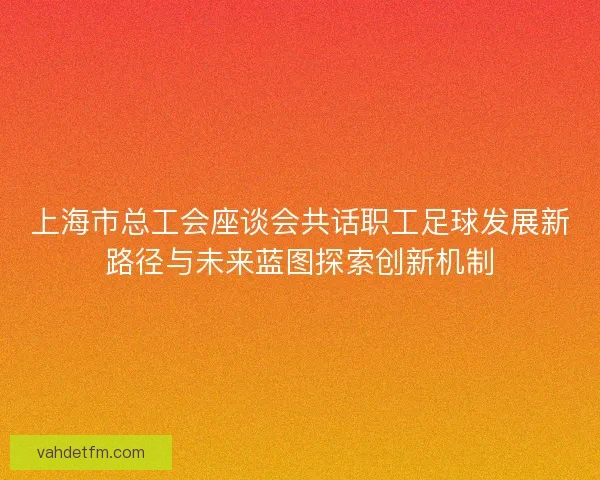 上海市总工会座谈会共话职工足球发展新路径与未来蓝图探索创新机制