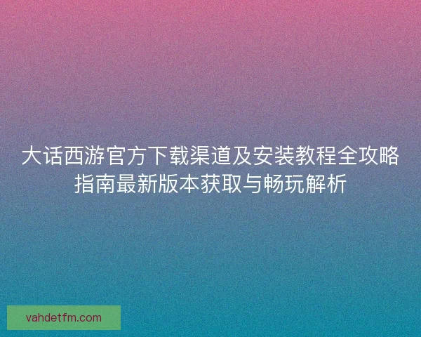 大话西游官方下载渠道及安装教程全攻略指南最新版本获取与畅玩解析